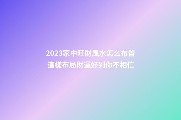 2023家中旺財風水怎么布置 這樣布局財運好到你不相信
